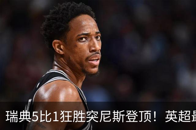 瑞典5比1狂胜突尼斯登顶！英超最贵球员独造3球，替补球员17秒神迹